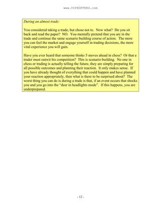 - 12 -
During an almost trade:
You considered taking a trade, but chose not to. Now what? Do you sit
back and read the paper? NO. You mentally pretend that you are in the
trade and continue the same scenario building course of action. The more
you can feel the market and engage yourself in trading decisions, the more
vital experience you will gain.
Have you ever heard that someone thinks 5 moves ahead in chess? Or that a
trader must outwit his competition? This is scenario building. No one in
chess or trading is actually telling the future, they are simply preparing for
all possible outcomes and planning their reaction. It only makes sense. If
you have already thought of everything that could happen and have planned
your reaction appropriately, then what is there to be surprised about? The
worst thing you can do is during a trade is that, if an event occurs that shocks
you and you go into the “deer in headlights mode”. If this happens, you are
underprepared.
www.VIPXOFFERS.com
 