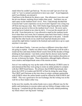 - 120 -
stand where he couldn’t get back up. No one ever said “get out of our zip
code” or “you’ve earned a promotion to move up a step”. It just happened,
and if you blinked, you missed it.
I had been in the Bond pit for about a year. One afternoon it was slow and
the pit was thinner, meaning fewer traders than usual. And there was an
open space on the medium local’s level. Now, I had already decided that
everyone had 5 years experience on my level and I figured I was a long way
off from moving up a step. But, I felt Charles huge hand grab my shoulder
and drag me up next to him on the medium local’s level. He never said a
word and never looked at me when he did it. It was just the unsaid rule of
the wild. From that point on, I was allowed to stand on the medium locals
level when there was room, but if someone came back from lunch, I always
stepped down to let them take back their rightful spot in the pack. I should
note that the other locals on my small local step had already previously
earned this right before I started in the bond pit and could move up to a spot
anytime it was open.
Let’s talk about Charles. I am sure you have a different vision than what I
am going to explain. Charles was about 6 foot, 280 pounds of all fat with a
round red face and many broken blood vessels from all the decades of binge
drinking he had endured. I am fairly certain that his shower rarely had the
pleasure of his company and he would regularly shout random obscenities at
no one, in between his trades. These obscenities, although highly offensive,
were creative and helped break some of the tension at times.
Just as I was making my way up the ranks of the Bond pit, EUREX came in
and announced that they were going to create an online product to compete
with the CBOT bond futures. We all knew that EUREX had already shut
down the LIFFE in London and MATIF in Paris by doing the same thing.
The CBOT and Chairman at the time chose to setup a strategic partnership
with EUREX where the online bonds would be offered by both EUREX and
CBOT. This was a good move for our Exchange, but the writing was on the
wall for us floor traders either way.
In the next few months, the online bonds were a more efficient way for the
public and institutions to execute orders and our lifeline of paper orders was
drying up. I watched the pit thin almost daily, but really started pondering
my future when I saw big locals “retiring”.
www.VIPXOFFERS.com
 