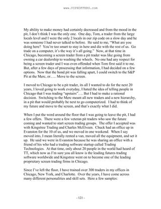 - 121 -
My ability to make money had certainly decreased and from the mood in the
pit, I don’t think I was the only one. One day, Tom, a trader from the large
locals level and I were the only 2 locals in our zip code on a slow day and he
was someone I had never talked to before. He said to me, “What are you
doing here? You’re too smart to stay in here and die with the rest of us. Go
trade on a computer, it’s the way it’s all going.” Now, at that time in
Chicago, becoming a screen trader from a pit trader was like going from
owning a car dealership to washing the wheels. No one had any respect for
being a screen trader and I was even offended when Tom first said it to me.
But, after a few days of processing that information, I had decided on a few
options. Now that the bond pit was falling apart, I could switch to the S&P
Pit at the Merc, or….. Move to the screen.
I moved to Chicago to be a pit trader, its all I wanted to do for the next 20
years, I loved going to work everyday, I hated the idea of telling people in
Chicago that I was trading “upstairs”…. But I had to make a rational
decision. Switching to the Merc meant all new traders and a new hierarchy,
in a pit that would probably be next to go computerized. I had to think of
my future and move to the screen, and that’s exactly what I did.
When I put the word around the floor that I was going to leave the pit, I had
a few offers. There were a few veteran pit traders who saw the future
coming and wanted to start screen trading groups. The offer I accepted was
with Kingstree Trading and Charles McElveen. Chuck had an office up in
Evanston for the 10 of us, and we moved in one weekend. When I say
moved into, I mean literally rented a van, moved all the equipment, and set it
up. He said we were in Evanston because he was sharing an office with a
friend of his who had a trading software startup called Trading
Technologies. At that time, only about 20 people in the world had heard of
TT, which now as I’m sure you all know is the leading futures trading
software worldwide and Kingstree went on to become one of the leading
proprietary screen trading firms in Chicago.
Since I’ve left the floor, I have trained over 300 traders in my offices in
Chicago, New York, and Charlotte. Over the years, I have come across
many different personalities and skill sets. Here a few samples:
www.VIPXOFFERS.com
 
