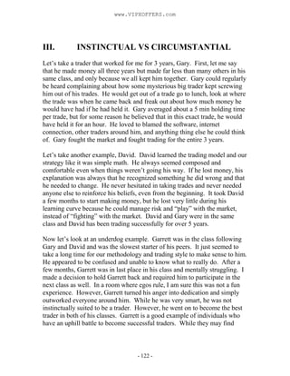 - 122 -
III. INSTINCTUAL VS CIRCUMSTANTIAL
Let’s take a trader that worked for me for 3 years, Gary. First, let me say
that he made money all three years but made far less than many others in his
same class, and only because we all kept him together. Gary could regularly
be heard complaining about how some mysterious big trader kept screwing
him out of his trades. He would get out of a trade go to lunch, look at where
the trade was when he came back and freak out about how much money he
would have had if he had held it. Gary averaged about a 5 min holding time
per trade, but for some reason he believed that in this exact trade, he would
have held it for an hour. He loved to blamed the software, internet
connection, other traders around him, and anything thing else he could think
of. Gary fought the market and fought trading for the entire 3 years.
Let’s take another example, David. David learned the trading model and our
strategy like it was simple math. He always seemed composed and
comfortable even when things weren’t going his way. If he lost money, his
explanation was always that he recognized something he did wrong and that
he needed to change. He never hesitated in taking trades and never needed
anyone else to reinforce his beliefs, even from the beginning. It took David
a few months to start making money, but he lost very little during his
learning curve because he could manage risk and “play” with the market,
instead of “fighting” with the market. David and Gary were in the same
class and David has been trading successfully for over 5 years.
Now let’s look at an underdog example. Garrett was in the class following
Gary and David and was the slowest starter of his peers. It just seemed to
take a long time for our methodology and trading style to make sense to him.
He appeared to be confused and unable to know what to really do. After a
few months, Garrett was in last place in his class and mentally struggling. I
made a decision to hold Garrett back and required him to participate in the
next class as well. In a room where egos rule, I am sure this was not a fun
experience. However, Garrett turned his anger into dedication and simply
outworked everyone around him. While he was very smart, he was not
instinctually suited to be a trader. However, he went on to become the best
trader in both of his classes. Garrett is a good example of individuals who
have an uphill battle to become successful traders. While they may find
www.VIPXOFFERS.com
 