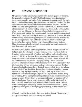 - 125 -
IV. DEMONS & TIME OFF
My demons over the years have generally been market specific or personal.
For example, trading the NASDAQ offered so many opportunities that I
became an overtrader and had to find a way to get it under control. Or when
I was 23 and making money, I partied all the time and didn’t make a fraction
of what I could have made if I would have been more focused. Or when I
had 60 full time employee traders all in the same room, the distraction and
administrative work hurt my trading immensely. Now, that’s not to say that
when I have had 10 traders in the room it hasn’t helped immensely, it has.
It’s just that at 60 traders, there was too much going on and I let my personal
focus stray. There was even a year where I got addicted to technical analysis
and my trading was constantly going in 10 different directions. Fortunately
for me, these problems were all fixable and I was able to work through
them… after I recognized that they were there and hurting my trading.
These demons are what I would call circumstantial and much easier to fix
than those that I call instinctual.
I even took nine months off trading one time. I never thought I would, but I
had just spent the better part of a year breaking even. I had also started a
few other businesses outside of trading and had four professional trading
groups. I felt like at that time, I was too concerned about everything else I
had going on and my trading was suffering, and what’s worse than that, for
the first time in my life, I wasn’t enjoying trading. It was a difficult
crossroad when my whole career has been as a trader. But, I decided I better
take some time off and get my non-trading businesses organized. The first
few months after I stopped, I was shocked, it was a relief, it was like a huge
weight lifted off my shoulders. For the first time in my adult life, I wasn’t
required to keep my edge everyday, all day. I took my wife and kid to
Europe for a few months and just enjoyed life. By about six months being
out of trading, I was feeling the itch to get back at it and at nine months out I
started up again. Before this, I never suggested traders to take time off of
trading, I only told them to keep going to the office and work through it.
But, I can’t tell you what a huge benefit I gained from the break. When I
started trading again, everything seemed so clear and easy to me. I guess I
just had so many years of trading baggage stored up, that I needed a clean
slate.
Although I could tell war stories for a year straight, I think I’ll stop here. I
hope you found these stories interesting and helpful.
www.VIPXOFFERS.com
 