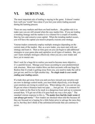 - 13 -
VI. SURVIVAL
The most important rule of trading is staying in the game. It doesn’t matter
how well you “could” have done if you lost your entire trading account
during the learning process.
There are easy markets and there are hard markets….the golden rule is to
make sure you are still around when the easy market hits. If you are trading
a trending strategy and the market is in a channel for a couple of months,
then lay low and conserve your capital. When the trending market occurs,
you will have the capital you need to properly execute your strategy.
Veteran traders commonly employ multiple strategies depending on the
current state of the market. But, as a new trader, you must start with one
strategy and learn it. Then as time goes on you can begin to add additional
strategies to your game plan and capitalize on all types of markets. But, you
can’t learn multiple strategies effectively when you are a new trader and
have yet to master one.
Don’t wait for a huge hit to realize you need to become more objective…
it’s a painful lesson. Manage your losses according to your predetermined
risk structure. Most new traders blow out their accounts with one huge hit.
Realize that if a trade is getting away from you, you need to make the call to
just get out, and live to fight another day. No single trade is ever worth
ending your trading career.
If a trade does get away from you and you have missed your out price and
are now in damage control mode, you must think objectively, even though
your emotions are trying to control you. When taking a hit, you can not say,
Ill get out when it bounces back two pips….. Just get out. It is common for
a new trader on the floor to be stuck in a dangerous loser and say to someone
around then, “I’ll get out of this if it goes back my way a few pips.” The
standard veteran response to this is, “No matter how bad the trade seems it
can always get worse.” New traders are shocked when told this because all
they are focused on is hoping for a little better price to salvage the mess they
are in, but they don’t think of the unlimited downside that can continue to
occur.
www.VIPXOFFERS.com
 