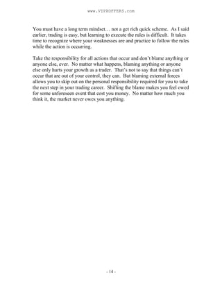- 14 -
You must have a long term mindset… not a get rich quick scheme. As I said
earlier, trading is easy, but learning to execute the rules is difficult. It takes
time to recognize where your weaknesses are and practice to follow the rules
while the action is occurring.
Take the responsibility for all actions that occur and don’t blame anything or
anyone else, ever. No matter what happens, blaming anything or anyone
else only hurts your growth as a trader. That’s not to say that things can’t
occur that are out of your control, they can. But blaming external forces
allows you to skip out on the personal responsibility required for you to take
the next step in your trading career. Shifting the blame makes you feel owed
for some unforeseen event that cost you money. No matter how much you
think it, the market never owes you anything.
www.VIPXOFFERS.com
 