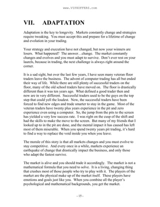 - 15 -
VII. ADAPTATION
Adaptation is the key to longevity. Markets constantly change and strategies
require tweaking. You must accept this and prepare for a lifetime of change
and evolution in your trading.
Your strategy and execution have not changed, but now your winners are
losers. What happened? The answer…change. The market constantly
changes and evolves and you must adapt to survive. Don’t ever rest on your
laurels, because in trading, the next challenge is always right around the
corner.
It is a sad sight, but over the last few years, I have seen many veteran floor
traders leave the business. The advent of computer trading has all but ended
their way of life. While there are still plenty of successful traders on the
floor, many of the old school traders have moved on. The floor is drastically
different than it was ten years ago. What defined a good trader then and
now are in very different. Successful traders used to be the guys on the top
step that could yell the loudest. Now, the successful traders have been
forced to find new edges and trade smarter to stay in the game. Most of the
veteran traders have twenty plus years experience in the pit and zero
experience even using a computer. So, the jump from the pits to the screen
has yielded a very low success rate. I was right on the cusp of the shift and
had the skills to make the move to the screen. But many of my friends that I
looked up to in the pit are done, and the mental impact it has caused has left
most of them miserable. When you spend twenty years pit trading, it’s hard
to find a way to replace the void inside you when you leave.
The morale of this story is that all markets changes and you must evolve to
stay competitive. And every once in a while, markets experience an
earthquake of change that drastically impact the business, and only those
who adapt the fastest survive.
The market is alive and you should trade it accordingly. The market is not a
mathematical formula that you need to solve. It is a living, changing thing
that crushes most of those people who try to play with it. The players of the
market are the physical make up of the market itself. These players have
emotions and goals just like you. When you combine all the player’s
psychological and mathematical backgrounds, you get the market.
www.VIPXOFFERS.com
 