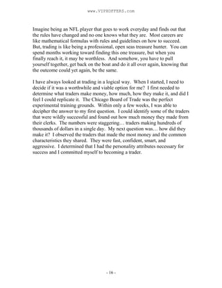 - 16 -
Imagine being an NFL player that goes to work everyday and finds out that
the rules have changed and no one knows what they are. Most careers are
like mathematical formulas with rules and guidelines on how to succeed.
But, trading is like being a professional, open seas treasure hunter. You can
spend months working toward finding this one treasure, but when you
finally reach it, it may be worthless. And somehow, you have to pull
yourself together, get back on the boat and do it all over again, knowing that
the outcome could yet again, be the same.
I have always looked at trading in a logical way. When I started, I need to
decide if it was a worthwhile and viable option for me? I first needed to
determine what traders make money, how much, how they make it, and did I
feel I could replicate it. The Chicago Board of Trade was the perfect
experimental training grounds. Within only a few weeks, I was able to
decipher the answer to my first question. I could identify some of the traders
that were wildly successful and found out how much money they made from
their clerks. The numbers were staggering… traders making hundreds of
thousands of dollars in a single day. My next question was… how did they
make it? I observed the traders that made the most money and the common
characteristics they shared. They were fast, confident, smart, and
aggressive. I determined that I had the personality attributes necessary for
success and I committed myself to becoming a trader.
www.VIPXOFFERS.com
 