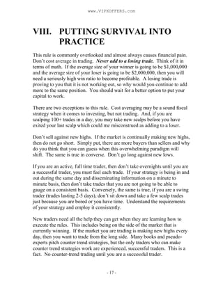 - 17 -
VIII. PUTTING SURVIVAL INTO
PRACTICE
This rule is commonly overlooked and almost always causes financial pain.
Don’t cost average in trading. Never add to a losing trade. Think of it in
terms of math. If the average size of your winner is going to be $1,000,000
and the average size of your loser is going to be $2,000,000, then you will
need a seriously high win ratio to become profitable. A losing trade is
proving to you that it is not working out, so why would you continue to add
more to the same position. You should wait for a better option to put your
capital to work.
There are two exceptions to this rule. Cost averaging may be a sound fiscal
strategy when it comes to investing, but not trading. And, if you are
scalping 100+ trades in a day, you may take new scalps before you have
exited your last scalp which could me misconstrued as adding to a loser.
Don’t sell against new highs. If the market is continually making new highs,
then do not go short. Simply put, there are more buyers than sellers and why
do you think that you can guess when this overwhelming paradigm will
shift. The same is true in converse. Don’t go long against new lows.
If you are an active, full time trader, then don’t take overnights until you are
a successful trader, you must feel each trade. If your strategy is being in and
out during the same day and disseminating information on a minute to
minute basis, then don’t take trades that you are not going to be able to
gauge on a consistent basis. Conversely, the same is true, if you are a swing
trader (trades lasting 2-5 days), don’t sit down and take a few scalp trades
just because you are bored or you have time. Understand the requirements
of your strategy and employ it consistently.
New traders need all the help they can get when they are learning how to
execute the rules. This includes being on the side of the market that is
currently winning. If the market you are trading is making new highs every
day, then you want to trade from the long side. Many books and pseudo-
experts pitch counter trend strategies, but the only traders who can make
counter trend strategies work are experienced, successful traders. This is a
fact. No counter-trend trading until you are a successful trader.
www.VIPXOFFERS.com
 