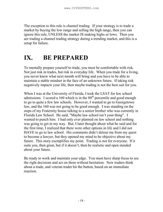 - 18 -
The exception to this rule is channel trading. If your strategy is to trade a
market by buying the low range and selling the high range, then you can
ignore this rule, UNLESS the market IS making highs or lows. Then you
are trading a channel trading strategy during a trending market, and this is a
setup for failure.
IX. BE PREPARED
To mentally prepare yourself to trade, you must be comfortable with risk.
Not just risk in trades, but risk in everyday life. When you trade for a living,
you never know what next month will bring and you have to be able to
maintain a stable mindset in the face of an unknown future. If taking risk
negatively impacts your life, then maybe trading is not the best suit for you.
When I was at the University of Florida, I took the LSAT for law school
admissions. I scored a 160 which is in the 80th
percentile and good enough
to go to quite a few law schools. However, I wanted to go to Georgetown
law, and the 160 was not going to be good enough. I was standing on the
steps of my Fraternity house talking to a senior brother who was currently in
Florida Law School. He said, "Maybe law school isn’t your thing". I
wanted to punch him. I had only ever planned on law school and nothing
was going to get in my way. But, I later thought about what he said and for
the first time, I realized that there were other options in life and I did not
HAVE to go to law school. His comments didn’t detour me from my quest
to become a lawyer, but they opened my mind to be objective about my
future. This story exemplifies my point. Trading is not for everyone. If it
suits you, then great, but if it doesn’t, then be realistic and open minded
about your future.
Be ready to work and maintain your edge. You must have sharp focus to see
the right decisions and act on them without hesitation. New traders think
about a trade, and veteran trader hit the button, based on an immediate
reaction.
www.VIPXOFFERS.com
 
