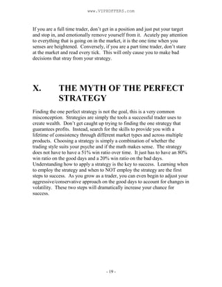- 19 -
If you are a full time trader, don’t get in a position and just put your target
and stop in, and emotionally remove yourself from it. Acutely pay attention
to everything that is going on in the market, it is the one time when you
senses are heightened. Conversely, if you are a part time trader, don’t stare
at the market and read every tick. This will only cause you to make bad
decisions that stray from your strategy.
X. THE MYTH OF THE PERFECT
STRATEGY
Finding the one perfect strategy is not the goal, this is a very common
misconception. Strategies are simply the tools a successful trader uses to
create wealth. Don’t get caught up trying to finding the one strategy that
guarantees profits. Instead, search for the skills to provide you with a
lifetime of consistency through different market types and across multiple
products. Choosing a strategy is simply a combination of whether the
trading style suits your psyche and if the math makes sense. The strategy
does not have to have a 51% win ratio over time. It just has to have an 80%
win ratio on the good days and a 20% win ratio on the bad days.
Understanding how to apply a strategy is the key to success. Learning when
to employ the strategy and when to NOT employ the strategy are the first
steps to success. As you grow as a trader, you can even begin to adjust your
aggressive/conservative approach on the good days to account for changes in
volatility. These two steps will dramatically increase your chance for
success.
www.VIPXOFFERS.com
 