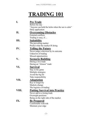 - 2 -
TRADING 101
I. Pre Trade
Before the day
“Anyone can hold the helm when the sea is calm”
Daily application
II. Overcoming Obstacles
External conflicts
Trading is easy, if…
III. Suitability
The prevailing market
Predict what the market IS doing
IV. Telling the Future
Never judge a decision by its outcome
Unknown of trading
Missed opportunities
V. Scenario Building
During a live trade
During an “Almost” trade
VI. Survival
Stay in the game
Multiple strategies
Avoid the big hit
Take responsibility
VII. Adaptation
Key to longevity
Markets change
The logistics of trading
VIII. Putting Survival into Practice
Never add to a losing trade
Overnight positions
Being on the right side of the market
IX. Be Prepared
Comfortable with risk
Maintain your edge
www.VIPXOFFERS.com
 