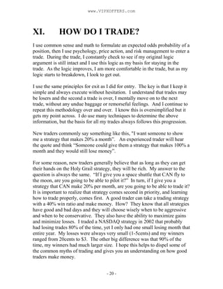 - 20 -
XI. HOW DO I TRADE?
I use common sense and math to formulate an expected odds probability of a
position, then I use psychology, price action, and risk management to enter a
trade. During the trade, I constantly check to see if my original logic
argument is still intact and I use this logic as my basis for staying in the
trade. As the logic improves, I am more comfortable in the trade, but as my
logic starts to breakdown, I look to get out.
I use the same principles for exit as I did for entry. The key is that I keep it
simple and always execute without hesitation. I understand that trades may
be losers and the second a trade is over, I mentally move on to the next
trade, without any undue baggage or remorseful feelings. And I continue to
repeat this methodology over and over. I know this is oversimplified but it
gets my point across. I do use many techniques to determine the above
information, but the basis for all my trades always follows this progression.
New traders commonly say something like this, "I want someone to show
me a strategy that makes 20% a month”. An experienced trader will hear
the quote and think “Someone could give them a strategy that makes 100% a
month and they would still lose money”.
For some reason, new traders generally believe that as long as they can get
their hands on the Holy Grail strategy, they will be rich. My answer to the
question is always the same. “If I give you a space shuttle that CAN fly to
the moon, are you going to be able to pilot it?” In turn, if I give you a
strategy that CAN make 20% per month, are you going to be able to trade it?
It is important to realize that strategy comes second in priority, and learning
how to trade properly, comes first. A good trader can take a trading strategy
with a 40% win ratio and make money. How? They know that all strategies
have good and bad days and they will choose wisely when to be aggressive
and when to be conservative. They also have the ability to maximize gains
and minimize losses. I traded a NASDAQ strategy in 2002 that probably
had losing trades 80% of the time, yet I only had one small losing month that
entire year. My losses were always very small (1-5cents) and my winners
ranged from 20cents to $3. The other big difference was that 90% of the
time, my winners had much larger size. I hope this helps to dispel some of
the common myths of trading and gives you an understanding on how good
traders make money.
www.VIPXOFFERS.com
 