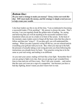 - 21 -
Bottom line:
Do you want a strategy to make you money? Sorry, it does not work like
that. YOU must make the money, and the strategy is simply a tool you use
to help create your wealth.
I also hear traders say this to me all the time, “I am so dedicated to becoming
a successful trader, I’ll do anything”. My answer is always the same. That’s
not true, I see you regularly break the golden rules of trading. So, saying
and believing that you will do anything to be successful somehow loses
translation when you are in a trade or in front of the screen. In the heat of
the moment, many traders seem to forget all the basic rules that they plan to
follow and then just “wing it”. If you play golf, you will understand this
analogy. When you take a practice swing off the tee, you are relaxed and do
everything your golf pro told you to do. But, when you step up to the ball,
the pressure of actually taking a real swing prevents you from following the
instructions you already know by heart. Your practice swing has to be the
same as your real swing, and trading is no different.
As you start your career, trading will feel like a lion fight. Remember that if
you are going to fight every day, then you are going to get wounded from
time to time and you will have scars. Don’t lick your wounds… and realize
that the scars you wear are a sign of a competitor. Just because you have a
bad day fighting, doesn’t mean you don’t know how to roar.
www.VIPXOFFERS.com
 