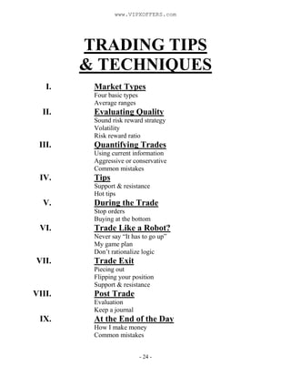 - 24 -
TRADING TIPS
& TECHNIQUES
I. Market Types
Four basic types
Average ranges
II. Evaluating Quality
Sound risk reward strategy
Volatility
Risk reward ratio
III. Quantifying Trades
Using current information
Aggressive or conservative
Common mistakes
IV. Tips
Support & resistance
Hot tips
V. During the Trade
Stop orders
Buying at the bottom
VI. Trade Like a Robot?
Never say “It has to go up”
My game plan
Don’t rationalize logic
VII. Trade Exit
Piecing out
Flipping your position
Support & resistance
VIII. Post Trade
Evaluation
Keep a journal
IX. At the End of the Day
How I make money
Common mistakes
www.VIPXOFFERS.com
 