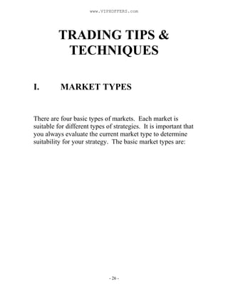 - 26 -
TRADING TIPS &
TECHNIQUES
I. MARKET TYPES
There are four basic types of markets. Each market is
suitable for different types of strategies. It is important that
you always evaluate the current market type to determine
suitability for your strategy. The basic market types are:
www.VIPXOFFERS.com
 