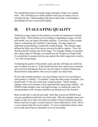 - 28 -
You should keep track of average ranges and types of days on a regular
basis. This will help you to better identify what type of market you are
currently facing. Understanding what type of day today is and trading it
accordingly are key to successful trading.
II. EVALUATING QUALITY
Tracking average ranges in the products you trade are important to identify
larger trends. If the product you are trading is expanding in range over the
past month, you can expect increased volatility. Conversely, if the average
range is contracting, the volatility is decreasing. Average ranges are
important in determining a sound risk reward strategy. The average range
defines the likely size of the moves you may be able to capture. Your risk
should coincide with the size of the range. For intraday trading, if a product
has a daily range of 100 pips, you should not risk 50 pips on a single trade.
It is unrealistic to assume that you can capture the entire range just to reach a
1 to 2 risk reward target.
Evaluating the quality of the month, week, and day will help you verify the
type of market you are in. If the month has been slow and no new economic
news has been introduced, then you can not expect a volatile trending day.
Recent history helps define what you can expect on a daily basis.
If you trade multiple products, you must change your lot size according to
each product’s volatility. If a product 3 times the daily range of another, you
should trade 1/3 the size in the more volatile product. When intraday
trading, return on investment is less important than measuring volatility. All
FOREX trades already come with high leverage, so trading the same size
among products with varying volatilities can disrupt your risk structure.
Risk reward ratio is only for pre trade. After that, you do not NEED to get
your pre qualified reward ratio out of the trade. This fact impedes many new
traders as they try to take more than the market will give them because they
believe that have to gain a certain amount or their math doesn’t work. This is
a very common flaw for novice traders. It’s just as important to know when
not to trade and to have to discipline to sit on your hands.
www.VIPXOFFERS.com
 
