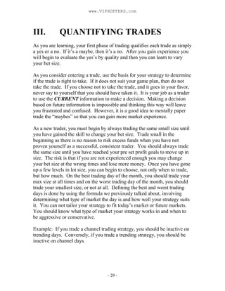 - 29 -
III. QUANTIFYING TRADES
As you are learning, your first phase of trading qualifies each trade as simply
a yes or a no. If it’s a maybe, then it’s a no. After you gain experience you
will begin to evaluate the yes’s by quality and then you can learn to vary
your bet size.
As you consider entering a trade, use the basis for your strategy to determine
if the trade is right to take. If it does not suit your game plan, then do not
take the trade. If you choose not to take the trade, and it goes in your favor,
never say to yourself that you should have taken it. It is your job as a trader
to use the CURRENT information to make a decision. Making a decision
based on future information is impossible and thinking this way will leave
you frustrated and confused. However, it is a good idea to mentally paper
trade the “maybes” so that you can gain more market experience.
As a new trader, you must begin by always trading the same small size until
you have gained the skill to change your bet size. Trade small in the
beginning as there is no reason to risk excess funds when you have not
proven yourself as a successful, consistent trader. You should always trade
the same size until you have reached your pre set profit goals to move up in
size. The risk is that if you are not experienced enough you may change
your bet size at the wrong times and lose more money. Once you have gone
up a few levels in lot size, you can begin to choose, not only when to trade,
but how much. On the best trading day of the month, you should trade your
max size at all times and on the worst trading day of the month, you should
trade your smallest size, or not at all. Defining the best and worst trading
days is done by using the formula we previously talked about, involving
determining what type of market the day is and how well your strategy suits
it. You can not tailor your strategy to fit today’s market or future markets.
You should know what type of market your strategy works in and when to
be aggressive or conservative.
Example: If you trade a channel trading strategy, you should be inactive on
trending days. Conversely, if you trade a trending strategy, you should be
inactive on channel days.
www.VIPXOFFERS.com
 