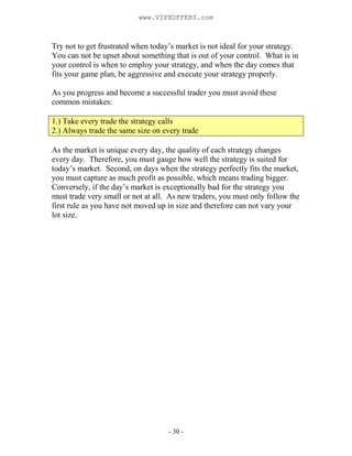 - 30 -
Try not to get frustrated when today’s market is not ideal for your strategy.
You can not be upset about something that is out of your control. What is in
your control is when to employ your strategy, and when the day comes that
fits your game plan, be aggressive and execute your strategy properly.
As you progress and become a successful trader you must avoid these
common mistakes:
1.) Take every trade the strategy calls
2.) Always trade the same size on every trade
As the market is unique every day, the quality of each strategy changes
every day. Therefore, you must gauge how well the strategy is suited for
today’s market. Second, on days when the strategy perfectly fits the market,
you must capture as much profit as possible, which means trading bigger.
Conversely, if the day’s market is exceptionally bad for the strategy you
must trade very small or not at all. As new traders, you must only follow the
first rule as you have not moved up in size and therefore can not vary your
lot size.
www.VIPXOFFERS.com
 