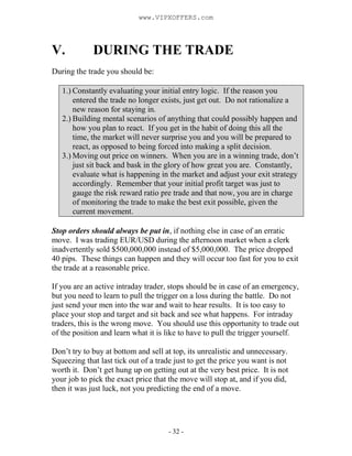 - 32 -
V. DURING THE TRADE
During the trade you should be:
1.) Constantly evaluating your initial entry logic. If the reason you
entered the trade no longer exists, just get out. Do not rationalize a
new reason for staying in.
2.) Building mental scenarios of anything that could possibly happen and
how you plan to react. If you get in the habit of doing this all the
time, the market will never surprise you and you will be prepared to
react, as opposed to being forced into making a split decision.
3.) Moving out price on winners. When you are in a winning trade, don’t
just sit back and bask in the glory of how great you are. Constantly,
evaluate what is happening in the market and adjust your exit strategy
accordingly. Remember that your initial profit target was just to
gauge the risk reward ratio pre trade and that now, you are in charge
of monitoring the trade to make the best exit possible, given the
current movement.
Stop orders should always be put in, if nothing else in case of an erratic
move. I was trading EUR/USD during the afternoon market when a clerk
inadvertently sold $500,000,000 instead of $5,000,000. The price dropped
40 pips. These things can happen and they will occur too fast for you to exit
the trade at a reasonable price.
If you are an active intraday trader, stops should be in case of an emergency,
but you need to learn to pull the trigger on a loss during the battle. Do not
just send your men into the war and wait to hear results. It is too easy to
place your stop and target and sit back and see what happens. For intraday
traders, this is the wrong move. You should use this opportunity to trade out
of the position and learn what it is like to have to pull the trigger yourself.
Don’t try to buy at bottom and sell at top, its unrealistic and unnecessary.
Squeezing that last tick out of a trade just to get the price you want is not
worth it. Don’t get hung up on getting out at the very best price. It is not
your job to pick the exact price that the move will stop at, and if you did,
then it was just luck, not you predicting the end of a move.
www.VIPXOFFERS.com
 