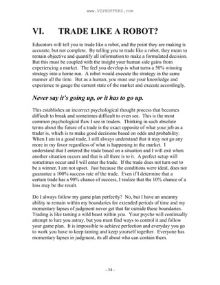 - 34 -
VI. TRADE LIKE A ROBOT?
Educators will tell you to trade like a robot, and the point they are making is
accurate, but not complete. By telling you to trade like a robot, they mean to
remain objective and quantify all information to make a formulated decision.
But this must be coupled with the insight your human side gains from
experiencing a market. The feel you develop is what turns a 50% winning
strategy into a home run. A robot would execute the strategy in the same
manner all the time. But as a human, you must use your knowledge and
experience to gauge the current state of the market and execute accordingly.
Never say it’s going up, or it has to go up.
This establishes an incorrect psychological thought process that becomes
difficult to break and sometimes difficult to even see. This is the most
common psychological flaw I see in traders. Thinking in such absolute
terms about the future of a trade is the exact opposite of what your job as a
trader is, which is to make good decisions based on odds and probability.
When I am in a good trade, I still always understand that it may not go any
more in my favor regardless of what is happening in the market. I
understand that I entered the trade based on a situation and I will exit when
another situation occurs and that is all there is to it. A perfect setup will
sometimes occur and I will enter the trade. If the trade does not turn out to
be a winner, I am not upset. Just because the conditions were ideal, does not
guarantee a 100% success rate of the trade. Even if I determine that a
certain trade has a 90% chance of success, I realize that the 10% chance of a
loss may be the result.
Do I always follow my game plan perfectly? No, but I have an uncanny
ability to remain within my boundaries for extended periods of time and my
momentary lapses of judgment never get that far outside these boundaries.
Trading is like taming a wild beast within you. Your psyche will continually
attempt to lure you astray, but you must find ways to control it and follow
your game plan. It is impossible to achieve perfection and everyday you go
to work you have to keep taming and keep yourself together. Everyone has
momentary lapses in judgment, its all about who can contain them.
www.VIPXOFFERS.com
 