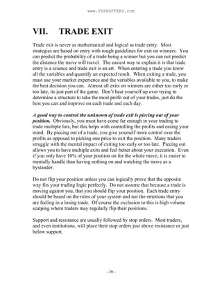 - 36 -
VII. TRADE EXIT
Trade exit is never as mathematical and logical as trade entry. Most
strategies are based on entry with rough guidelines for exit on winners. You
can predict the probability of a trade being a winner but you can not predict
the distance the move will travel. The easiest way to explain it is that trade
entry is a science and trade exit is an art. When entering a trade you know
all the variables and quantify an expected result. When exiting a trade, you
must use your market experience and the variables available to you, to make
the best decision you can. Almost all exits on winners are either too early or
too late, its just part of the game. Don’t beat yourself up over trying to
determine a structure to take the most profit out of your trades, just do the
best you can and improve on each trade and each day.
A good way to control the unknown of trade exit is piecing out of your
position. Obviously, you must have come far enough in your trading to
trade multiple lots, but this helps with controlling the profits and easing your
mind. By piecing out of a trade, you give yourself more control over the
profits as opposed to picking one price to exit the position. Many traders
struggle with the mental impact of exiting too early or too late. Piecing out
allows you to have multiple exits and feel better about your execution. Even
if you only have 10% of your position on for the whole move, it is easier to
mentally handle than having nothing on and watching the move as a
bystander.
Do not flip your position unless you can logically prove that the opposite
way fits your trading logic perfectly. Do not assume that because a trade is
moving against you, that you should flip your position. Each trade entry
should be based on the rules of your system and not the emotions that you
are feeling in a losing trade. Of course the exclusion to this is high volume
scalping where traders may regularly flip their positions.
Support and resistance are usually followed by stop orders. Most traders,
and even institutions, will place their stop orders just above resistance or just
below support.
www.VIPXOFFERS.com
 