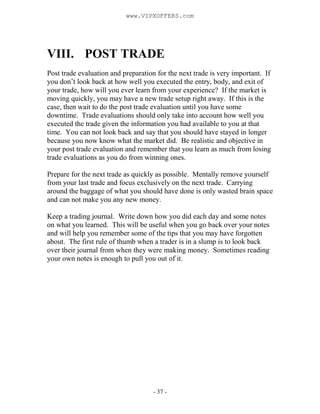 - 37 -
VIII. POST TRADE
Post trade evaluation and preparation for the next trade is very important. If
you don’t look back at how well you executed the entry, body, and exit of
your trade, how will you ever learn from your experience? If the market is
moving quickly, you may have a new trade setup right away. If this is the
case, then wait to do the post trade evaluation until you have some
downtime. Trade evaluations should only take into account how well you
executed the trade given the information you had available to you at that
time. You can not look back and say that you should have stayed in longer
because you now know what the market did. Be realistic and objective in
your post trade evaluation and remember that you learn as much from losing
trade evaluations as you do from winning ones.
Prepare for the next trade as quickly as possible. Mentally remove yourself
from your last trade and focus exclusively on the next trade. Carrying
around the baggage of what you should have done is only wasted brain space
and can not make you any new money.
Keep a trading journal. Write down how you did each day and some notes
on what you learned. This will be useful when you go back over your notes
and will help you remember some of the tips that you may have forgotten
about. The first rule of thumb when a trader is in a slump is to look back
over their journal from when they were making money. Sometimes reading
your own notes is enough to pull you out of it.
www.VIPXOFFERS.com
 