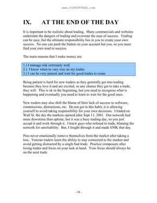 - 38 -
IX. AT THE END OF THE DAY
It is important to be realistic about trading. Many commercials and websites
understate the dangers of trading and overstate the ease of success. Trading
can be easy, but the ultimate responsibility lies in you to create your own
success. No one can push the button on your account but you, so you must
find your own road to success.
The main reasons that I make money are:
1.) I manage risk extremely well
2.) I know when to vary size on my trades
3.) I can be very patient and wait for good trades to come
Being patient is hard for new traders as they generally get into trading
because they love it and are excited, so any chance they get to take a trade,
they will. This is ok in the beginning, but you need to recognize what is
happening and eventually you need to learn to wait for the good ones.
New traders may also shift the blame of their lack of success to software,
commissions, distractions, etc. Do not get in this habit, it is allowing
yourself to avoid taking responsibility for your own decisions. I traded on
Wall St. the day the markets opened after Sept 11, 2001. Our network had
more downtime than uptime, but it was a busy trading day, so you just
accept it and work through it. I knew guys who refused to trade, blaming the
network for unreliability. But, I fought through it and made $50K that day.
Pros never emotionally remove themselves from the market after taking a
loss. Veteran traders learn the ability to stay connected to the market and
avoid getting distracted by a single bad trade. Practice composure after
losing trades and focus on your task at hand. Your focus should always be
on the next trade.
www.VIPXOFFERS.com
 