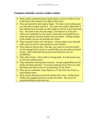 - 39 -
Common mistakes novice traders make:
Many traders commonly ignore good advice, or aim to follow it, but
in the heat of the moment, lose sight of their rules.
They get married to their stop or target. If a trade is not working and
you can take a scratch, just do it. Too many new traders figure that if
they already have the trade on, they might as well let it go to their max
loss. The same is true for your target. Just because it is the price
where you would like to exit, doesn’t mean that you should let your
trade turn bad just because it hasn’t hit your target. If things change
in the market, just get out and take the winner.
They let good winners turn into losers. Always adjust your stop and
make sure you lock in some profits on your winners.
They trade too big too fast. One day, one week, or even one month
are not enough time to prove to yourself that you can make consistent
money. Start small and only go up in size based on your net
profitability.
They add to losers. Never add to a losing trade. It is the easiest way
to end your trading career.
They rationalize missing their out price. Accept responsibility for all
trades and their outcomes. If you let a trade get away from you, take
the blame and find out how to avoid doing it in the future.
They get too emotional. Stay objective, it’s the only way to have a
long trading career.
They remove themselves from the market after a loss. Professional
traders stay engaged and focus on the next trade. They don’t sit
around dwelling on their last one.
www.VIPXOFFERS.com
 