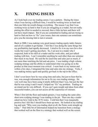 - 40 -
X. FIXING ISSUES
As I look back over my trading career, I see a pattern. During the times
when I was having a difficult time, I would be working twice as hard and
then one little tip would change everything. The reason I say that I was
working twice as hard is that if you are struggling as a trader, but not really
putting the effort in needed to succeed, then a little tip here and there will
not have much impact. But if you are committed to trading and are trying so
hard to find out how to “fix” your issues, then one sentence can sometimes
give you the missing link to turn it around.
Back in 2000, I was making very good money trading equity index futures
and all of a sudden it got harder. I felt like I was doing the same things but
my profitability had rapidly decreased. I tried to fix it on my own for a few
weeks but wasn’t getting anywhere. So, I sat next to a trader who I
respected, both in his skill as a trader and his work ethic, and just talked
trading with him. I can’t remember anything he said other than one sentence
that stuck in my head. He said the he used time and sales just as much, if
not more than watching the bid and ask price. I was trading a high volume
scalping strategy and the ability to understand what was going on in the
product at that exact moment was critical. I went back to my station and
within a few days, I integrated the time and sales into my strategy. Voila, I
was making money again and quickly got back to the top in the office.
I don’t even know how he was using time and sales, but just to hear that he
was, was enough information for me to fix my own trading strategy. He
very well may have been using it totally different than I was, but just the fact
that he was using it and I wasn’t, helped me “fix” my problem. Trading on
an island can be very difficult. If you can’t gain insight and ideas from other
successful traders, you can not access all the experience of veterans.
When I first left the floor and traded upstairs, I was trading the same ultra
short term scalping strategy I was trading in the pit. Then one day a trader
asked me how I did in the 10 Yr notes. I told him that I was marginally
positive but I felt like I should have been up more. He looked at my trading
log and said, “Why were you trading short at all, the Notes went straight up
today.” That little bit of information helped me transition from a strategy
that worked well on the floor to a strategy that worked well on the screen.
www.VIPXOFFERS.com
 