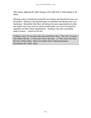 - 41 -
Once again, applying the right strategy at the right time is what trading is all
about.
Missing a move is perfectly normal for new traders and should not cause you
frustration. Taking or forcing bad trades is a problem and should cause you
frustration. Remember that there will always be more opportunities to enter
the market, but if you lose too much on bad trades, you won’t be around to
capitalize on those future opportunities. Trading is fun, but overtrading
leads to losses… which are not fun.
Trading is easy, IF you know the rules and follow them. The only 2 reasons
that traders fail are, 1.) They don’t know the rules 2.) They know the rules
but don’t follow them. Most new traders fail to find and properly
disseminate the “right” rules.
www.VIPXOFFERS.com
 