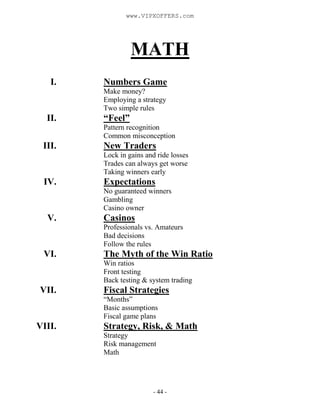 - 44 -
MATH
I. Numbers Game
Make money?
Employing a strategy
Two simple rules
II. “Feel”
Pattern recognition
Common misconception
III. New Traders
Lock in gains and ride losses
Trades can always get worse
Taking winners early
IV. Expectations
No guaranteed winners
Gambling
Casino owner
V. Casinos
Professionals vs. Amateurs
Bad decisions
Follow the rules
VI. The Myth of the Win Ratio
Win ratios
Front testing
Back testing & system trading
VII. Fiscal Strategies
“Months”
Basic assumptions
Fiscal game plans
VIII. Strategy, Risk, & Math
Strategy
Risk management
Math
www.VIPXOFFERS.com
 