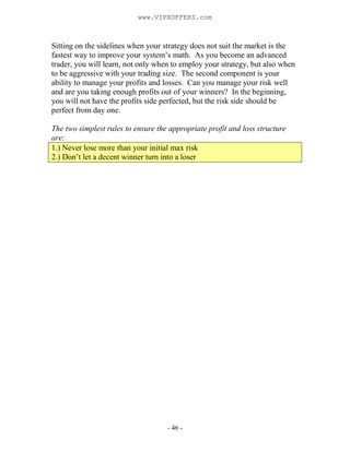 - 46 -
Sitting on the sidelines when your strategy does not suit the market is the
fastest way to improve your system’s math. As you become an advanced
trader, you will learn, not only when to employ your strategy, but also when
to be aggressive with your trading size. The second component is your
ability to manage your profits and losses. Can you manage your risk well
and are you taking enough profits out of your winners? In the beginning,
you will not have the profits side perfected, but the risk side should be
perfect from day one.
The two simplest rules to ensure the appropriate profit and loss structure
are:
1.) Never lose more than your initial max risk
2.) Don’t let a decent winner turn into a loser
www.VIPXOFFERS.com
 