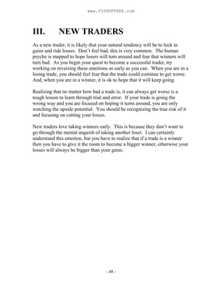 - 48 -
III. NEW TRADERS
As a new trader, it is likely that your natural tendency will be to lock in
gains and ride losses. Don’t feel bad, this is very common. The human
psyche is mapped to hope losers will turn around and fear that winners will
turn bad. As you begin your quest to become a successful trader, try
working on reversing these emotions as early as you can. When you are in a
losing trade, you should feel fear that the trade could continue to get worse.
And, when you are in a winner, it is ok to hope that it will keep going.
Realizing that no matter how bad a trade is, it can always get worse is a
tough lesson to learn through trial and error. If your trade is going the
wrong way and you are focused on hoping it turns around, you are only
watching the upside potential. You should be recognizing the true risk of it
and focusing on cutting your losses.
New traders love taking winners early. This is because they don’t want to
go through the mental anguish of taking another loser. I can certainly
understand this emotion, but you have to realize that if a trade is a winner
then you have to give it the room to become a bigger winner, otherwise your
losses will always be bigger than your gains.
www.VIPXOFFERS.com
 