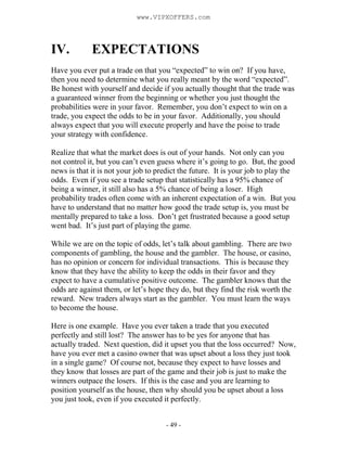 - 49 -
IV. EXPECTATIONS
Have you ever put a trade on that you “expected” to win on? If you have,
then you need to determine what you really meant by the word “expected”.
Be honest with yourself and decide if you actually thought that the trade was
a guaranteed winner from the beginning or whether you just thought the
probabilities were in your favor. Remember, you don’t expect to win on a
trade, you expect the odds to be in your favor. Additionally, you should
always expect that you will execute properly and have the poise to trade
your strategy with confidence.
Realize that what the market does is out of your hands. Not only can you
not control it, but you can’t even guess where it’s going to go. But, the good
news is that it is not your job to predict the future. It is your job to play the
odds. Even if you see a trade setup that statistically has a 95% chance of
being a winner, it still also has a 5% chance of being a loser. High
probability trades often come with an inherent expectation of a win. But you
have to understand that no matter how good the trade setup is, you must be
mentally prepared to take a loss. Don’t get frustrated because a good setup
went bad. It’s just part of playing the game.
While we are on the topic of odds, let’s talk about gambling. There are two
components of gambling, the house and the gambler. The house, or casino,
has no opinion or concern for individual transactions. This is because they
know that they have the ability to keep the odds in their favor and they
expect to have a cumulative positive outcome. The gambler knows that the
odds are against them, or let’s hope they do, but they find the risk worth the
reward. New traders always start as the gambler. You must learn the ways
to become the house.
Here is one example. Have you ever taken a trade that you executed
perfectly and still lost? The answer has to be yes for anyone that has
actually traded. Next question, did it upset you that the loss occurred? Now,
have you ever met a casino owner that was upset about a loss they just took
in a single game? Of course not, because they expect to have losses and
they know that losses are part of the game and their job is just to make the
winners outpace the losers. If this is the case and you are learning to
position yourself as the house, then why should you be upset about a loss
you just took, even if you executed it perfectly.
www.VIPXOFFERS.com
 