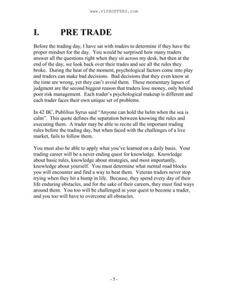 - 5 -
I. PRE TRADE
Before the trading day, I have sat with traders to determine if they have the
proper mindset for the day. You would be surprised how many traders
answer all the questions right when they sit across my desk, but then at the
end of the day, we look back over their trades and see all the rules they
broke. During the heat of the moment, psychological factors come into play
and traders can make bad decisions. Bad decisions that they even know at
the time are wrong, yet they can’t avoid them. These momentary lapses of
judgment are the second biggest reason that traders lose money, only behind
poor risk management. Each trader’s psychological makeup is different and
each trader faces their own unique set of problems.
In 42 BC, Publilius Syrus said “Anyone can hold the helm when the sea is
calm”. This quote defines the separation between knowing the rules and
executing them. A trader may be able to recite all the important trading
rules before the trading day, but when faced with the challenges of a live
market, fails to follow them.
You must also be able to apply what you’ve learned on a daily basis. Your
trading career will be a never ending quest for knowledge. Knowledge
about basic rules, knowledge about strategies, and most importantly,
knowledge about yourself. You must determine what mental road blocks
you will encounter and find a way to beat them. Veteran traders never stop
trying when they hit a bump in life. Because, they spend every day of their
life enduring obstacles, and for the sake of their careers, they must find ways
around them. You too will be challenged in your quest to become a trader,
and you too will have to overcome all obstacles.
www.VIPXOFFERS.com
 