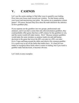 - 50 -
V. CASINOS
Let’s use the casino analogy to find other ways to quantify your trading.
Over time your losses must exceed your winners. So that means cutting
your losses and maximizing your gains. Do casinos try to popularize certain
games? Of course, because they have done the math and know the statistics
on how gamblers play.
If you separate out the gamblers into two groups, professionals and
amateurs, and if you had a casino that only allowed amateur gamblers, they
could probably offer games that have a 60% chance for the gamblers to win,
and the casino would still make money. How? Because amateur gamblers
would make the same mistakes as amateur traders do and add human
decisions to the game that lower the 60% win ratio to a 30% win ratio.
Go to Vegas and hang around the tables and observe the common gambler.
It is a great way to see all the faults that traders have. It is hard for new
traders to recognize these faults when it comes to trading, but if you watch a
gambler make bad decisions, it becomes obvious.
Let’s look at some examples:
www.VIPXOFFERS.com
 