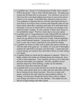 - 51 -
1.) A gambler says, “Screw it; I’m already down $1,800, what’s another
$100 at this point?” This is what I call the black hole. All traders get
sucked into the black hole at some point. You will know you are in it
when you don’t care about adding more losses to your screen and no
winner is ever enough. In the black hole, objectivity does not exist.
Your judgment is impaired and you will only make bad decisions as
your focus is on trying to force a miracle and magically make all your
money back, rather than evaluating each trade on its individual merit.
Generally, if you are in a black hole it is because your strategy is not
suited for today’s trading. So why continue to throw more money at
low probability setups? Wait for a better day to risk your capital.
2.) A gambler goes to Vegas planning on only risking $500, but ends up
losing $4,000. As a trader, you must realistically determine how
much you can afford to risk to learn how to trade, without impacting
your overall financial situation. Losing more than you can afford to
lose is a sure way to leave a bad taste in your mouth for trading.
3.) A gambler sits down at a table with no game plan and no analysis on
what the odds of the game are. As traders, it is your job to thoroughly
examine the odds before you place your first trade. A game plan and
a fiscal strategy are crucial to have and follow before you start risking
real capital.
4.) A gambler drinks too much and his judgment is impaired. While it is
highly unlikely that traders are drinking during the trading day, there
is still a valid comparison. Your emotions can cause you to make bad
decisions and impair your judgment. Just like a gambler can not
maintain objectivity while drinking, a trader can not maintain
objectivity when their emotions run high.
5.) A gambler bets on every hand and does not wait for the right setup.
In many casino games there are no edges and each individual outcome
has no bearing on any future outcomes. However, in many card
games, waiting for the right setup has made gamblers millions. In
trading, I can not stress enough the need to know when to employ
your strategy and when to sit on the sidelines. This simple rule can
take an average strategy and make it great.
www.VIPXOFFERS.com
 
