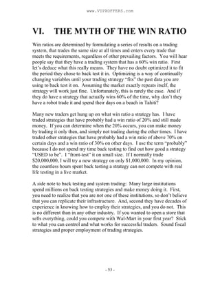 - 53 -
VI. THE MYTH OF THE WIN RATIO
Win ratios are determined by formulating a series of results on a trading
system, that trades the same size at all times and enters every trade that
meets the requirements, regardless of other prevailing factors. You will hear
people say that they have a trading system that has a 60% win ratio. First
let’s deduce what this really means. They have no doubt optimized it to fit
the period they chose to back test it in. Optimizing is a way of continually
changing variables until your trading strategy “fits” the past data you are
using to back test it on. Assuming the market exactly repeats itself, the
strategy will work just fine. Unfortunately, this is rarely the case. And if
they do have a strategy that actually wins 60% of the time, why don’t they
have a robot trade it and spend their days on a beach in Tahiti?
Many new traders get hung up on what win ratio a strategy has. I have
traded strategies that have probably had a win ratio of 20% and still made
money. If you can determine when the 20% occurs, you can make money
by trading it only then, and simply not trading during the other times. I have
traded other strategies that have probably had a win ratio of above 70% on
certain days and a win ratio of 30% on other days. I use the term “probably”
because I do not spend my time back testing to find out how good a strategy
“USED to be”. I “front-test” it on small size. If I normally trade
$20,000,000, I will try a new strategy on only $1,000,000. In my opinion,
the countless hours spent back testing a strategy can not compete with real
life testing in a live market.
A side note to back testing and system trading: Many large institutions
spend millions on back testing strategies and make money doing it. First,
you need to realize that you are not one of these institutions, so don’t believe
that you can replicate their infrastructure. And, second they have decades of
experience in knowing how to employ their strategies, and you do not. This
is no different than in any other industry. If you wanted to open a store that
sells everything, could you compete with Wal-Mart in your first year? Stick
to what you can control and what works for successful traders. Sound fiscal
strategies and proper employment of trading strategies.
www.VIPXOFFERS.com
 