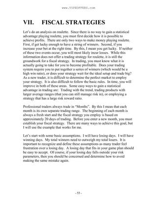 - 55 -
VII. FISCAL STRATEGIES
Let’s do an analysis on roulette. Since there is no way to gain a statistical
advantage playing roulette, you must first decide how it is possible to
achieve profits. There are only two ways to make money playing roulette.
First, if get lucky enough to have a string of winners. Second, if you
increase your bet at the right time. By this, I mean you get lucky. If neither
of these two events occur, you will most likely incur losses. While this
information does not offer a trading strategy for roulette, it is still the
groundwork for a fiscal strategy. In trading, you must know what it is
actually going to take for you to become profitable. Does your trading
system require you to put together a series of winners (which would be a
high win ratio), or does your strategy wait for the ideal setup and trade big?
As a new trader, it is difficult to determine the perfect market to employ
your strategy. It is also difficult to follow the basic rules. In time, you will
improve in both of these areas. Some easy ways to gain a statistical
advantage in trading are: Trading with the trend, trading products with
larger average ranges (that you can still manage risk in), or employing a
strategy that has a large risk reward ratio.
Professional traders always trade in “Months”. By this I mean that each
month is its own separate trading range. The beginning of each month is
always a fresh start and the fiscal strategy you employ is based on
approximately 20 days of trading. Before you enter a new month, you must
establish your fiscal strategy. There are many ways to achieve this goal, but
I will use the example that works for me.
Let’s start with some basic assumptions. I will have losing days. I will have
winning days. My total winners need to outweigh my total losers. It is
important to recognize and define these assumptions as many trader feel
frustration over a losing day. A losing day that fits in your game plan should
be easy to accept. Of course, if your losing day falls outside your risk
parameters, then you should be concerned and determine how to avoid
making the same mistake again.
www.VIPXOFFERS.com
 