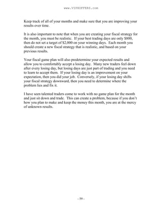 - 59 -
Keep track of all of your months and make sure that you are improving your
results over time.
It is also important to note that when you are creating your fiscal strategy for
the month, you must be realistic. If your best trading days are only $800,
then do not set a target of $2,000 on your winning days. Each month you
should create a new fiscal strategy that is realistic, and based on your
previous results.
Your fiscal game plan will also predetermine your expected results and
allow you to comfortably accept a losing day. Many new traders feel down
after every losing day, but losing days are just part of trading and you need
to learn to accept them. If your losing day is an improvement on your
expectation, then you did your job. Conversely, if your losing day shifts
your fiscal strategy downward, then you need to determine where the
problem lies and fix it.
I have seen talented traders come to work with no game plan for the month
and just sit down and trade. This can create a problem, because if you don’t
how you plan to make and keep the money this month, you are at the mercy
of unknown results.
www.VIPXOFFERS.com
 