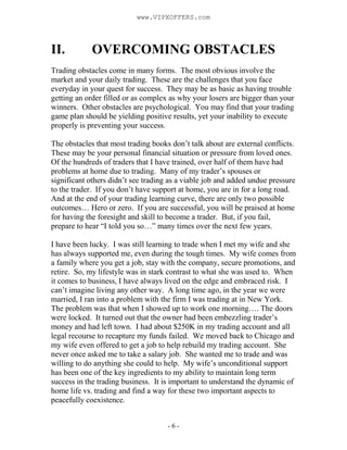 - 6 -
II. OVERCOMING OBSTACLES
Trading obstacles come in many forms. The most obvious involve the
market and your daily trading. These are the challenges that you face
everyday in your quest for success. They may be as basic as having trouble
getting an order filled or as complex as why your losers are bigger than your
winners. Other obstacles are psychological. You may find that your trading
game plan should be yielding positive results, yet your inability to execute
properly is preventing your success.
The obstacles that most trading books don’t talk about are external conflicts.
These may be your personal financial situation or pressure from loved ones.
Of the hundreds of traders that I have trained, over half of them have had
problems at home due to trading. Many of my trader’s spouses or
significant others didn’t see trading as a viable job and added undue pressure
to the trader. If you don’t have support at home, you are in for a long road.
And at the end of your trading learning curve, there are only two possible
outcomes… Hero or zero. If you are successful, you will be praised at home
for having the foresight and skill to become a trader. But, if you fail,
prepare to hear “I told you so…” many times over the next few years.
I have been lucky. I was still learning to trade when I met my wife and she
has always supported me, even during the tough times. My wife comes from
a family where you get a job, stay with the company, secure promotions, and
retire. So, my lifestyle was in stark contrast to what she was used to. When
it comes to business, I have always lived on the edge and embraced risk. I
can’t imagine living any other way. A long time ago, in the year we were
married, I ran into a problem with the firm I was trading at in New York.
The problem was that when I showed up to work one morning…. The doors
were locked. It turned out that the owner had been embezzling trader’s
money and had left town. I had about $250K in my trading account and all
legal recourse to recapture my funds failed. We moved back to Chicago and
my wife even offered to get a job to help rebuild my trading account. She
never once asked me to take a salary job. She wanted me to trade and was
willing to do anything she could to help. My wife’s unconditional support
has been one of the key ingredients to my ability to maintain long term
success in the trading business. It is important to understand the dynamic of
home life vs. trading and find a way for these two important aspects to
peacefully coexistence.
www.VIPXOFFERS.com
 