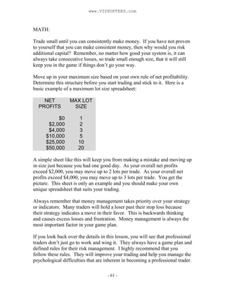 - 61 -
MATH:
Trade small until you can consistently make money. If you have not proven
to yourself that you can make consistent money, then why would you risk
additional capital? Remember, no matter how good your system is, it can
always take consecutive losses, so trade small enough size, that it will still
keep you in the game if things don’t go your way.
Move up in your maximum size based on your own rule of net profitability.
Determine this structure before you start trading and stick to it. Here is a
basic example of a maximum lot size spreadsheet:
NET
PROFITS
MAX LOT
SIZE
$0 1
$2,000 2
$4,000 3
$10,000 5
$25,000 10
$50,000 20
A simple sheet like this will keep you from making a mistake and moving up
in size just because you had one good day. As your overall net profits
exceed $2,000, you may move up to 2 lots per trade. As your overall net
profits exceed $4,000, you may move up to 3 lots per trade. You get the
picture. This sheet is only an example and you should make your own
unique spreadsheet that suits your trading.
Always remember that money management takes priority over your strategy
or indicators. Many traders will hold a loser past their stop loss because
their strategy indicates a move in their favor. This is backwards thinking
and causes excess losses and frustration. Money management is always the
most important factor in your game plan.
If you look back over the details in this lesson, you will see that professional
traders don’t just go to work and wing it. They always have a game plan and
defined rules for their risk management. I highly recommend that you
follow these rules. They will improve your trading and help you manage the
psychological difficulties that are inherent in becoming a professional trader.
www.VIPXOFFERS.com
 