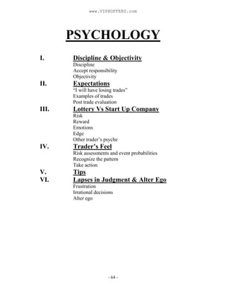 - 64 -
PSYCHOLOGY
I. Discipline & Objectivity
Discipline
Accept responsibility
Objectivity
II. Expectations
“I will have losing trades”
Examples of trades
Post trade evaluation
III. Lottery Vs Start Up Company
Risk
Reward
Emotions
Edge
Other trader’s psyche
IV. Trader’s Feel
Risk assessments and event probabilities
Recognize the pattern
Take action
V. Tips
VI. Lapses in Judgment & Alter Ego
Frustration
Irrational decisions
Alter ego
www.VIPXOFFERS.com
 