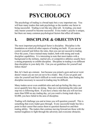- 65 -
PSYCHOLOGY
The psychology of trading is a broad topic but a very important one. You
will hear many traders that rank psychology as the number one factor in
being successful. Trading is not like any other job. In trading, you must
only master yourself to become successful. Every trader’s psyche is unique,
but there are many common psychological factors that affect all traders.
I. DISCIPLINE & OBJECTIVITY
The most important psychological factor is discipline. Discipline is the
foundation on which all other aspects of trading are built. If you can not
control yourself and follow the rules, then you can not succeed in trading.
Over the years, I have trained many traders, both with strong and weak
discipline capabilities. It is interesting to note that most traders with a
background in the military, martial arts, or competitive athletics usually have
a strong propensity to exhibit discipline. Discipline in trading is no different
than discipline in your daily life. Can you set guidelines for yourself and
follow them?
But, let’s back up a minute. Just because you joined a gym and never went
doesn’t mean you are not cut out to be a trader. But, if you set goals and
rules for yourself and find it difficult to work toward them, then finding the
discipline necessary to succeed in trading may be difficult.
Many traders never even establish rules and end up feeling like they can
never quantify how they are doing. Step one is determining the rules and
step two is following them. If you have a basic rule that you will not lose
more than $500 on any trading day, yet you watch a losing trade slip to -
$2,000, you have failed in the area of discipline.
Trading will challenge you and at times you will question yourself. This is
something that every trader goes through. Every successful trader has hit a
point in their career that causes them to question themselves and their
trading ability. The traders that continue moving forward are those with the
mental toughness to fight through the adversity and overcome obstacles.
www.VIPXOFFERS.com
 