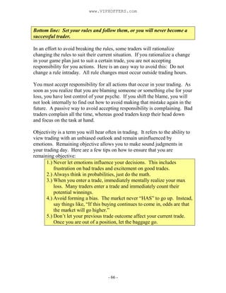 - 66 -
Bottom line: Set your rules and follow them, or you will never become a
successful trader.
In an effort to avoid breaking the rules, some traders will rationalize
changing the rules to suit their current situation. If you rationalize a change
in your game plan just to suit a certain trade, you are not accepting
responsibility for you actions. Here is an easy way to avoid this: Do not
change a rule intraday. All rule changes must occur outside trading hours.
You must accept responsibility for all actions that occur in your trading. As
soon as you realize that you are blaming someone or something else for your
loss, you have lost control of your psyche. If you shift the blame, you will
not look internally to find out how to avoid making that mistake again in the
future. A passive way to avoid accepting responsibility is complaining. Bad
traders complain all the time, whereas good traders keep their head down
and focus on the task at hand.
Objectivity is a term you will hear often in trading. It refers to the ability to
view trading with an unbiased outlook and remain uninfluenced by
emotions. Remaining objective allows you to make sound judgments in
your trading day. Here are a few tips on how to ensure that you are
remaining objective:
1.) Never let emotions influence your decisions. This includes
frustration on bad trades and excitement on good trades.
2.) Always think in probabilities, just do the math.
3.) When you enter a trade, immediately mentally realize your max
loss. Many traders enter a trade and immediately count their
potential winnings.
4.) Avoid forming a bias. The market never “HAS” to go up. Instead,
say things like, “If this buying continues to come in, odds are that
the market will go higher.”
5.) Don’t let your previous trade outcome affect your current trade.
Once you are out of a position, let the baggage go.
www.VIPXOFFERS.com
 