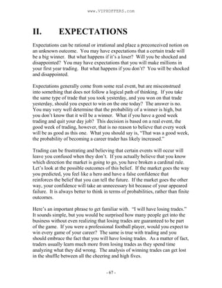 - 67 -
II. EXPECTATIONS
Expectations can be rational or irrational and place a preconceived notion on
an unknown outcome. You may have expectations that a certain trade will
be a big winner. But what happens if it’s a loser? Will you be shocked and
disappointed? You may have expectations that you will make millions in
your first year trading. But what happens if you don’t? You will be shocked
and disappointed.
Expectations generally come from some real event, but are misconstrued
into something that does not follow a logical path of thinking. If you take
the same type of trade that you took yesterday, and you won on that trade
yesterday, should you expect to win on the one today? The answer is no.
You may very well determine that the probability of a winner is high, but
you don’t know that it will be a winner. What if you have a good week
trading and quit your day job? This decision is based on a real event, the
good week of trading, however, that is no reason to believe that every week
will be as good as this one. What you should say is, “That was a good week,
the probability of becoming a career trader has likely increased.”
Trading can be frustrating and believing that certain events will occur will
leave you confused when they don’t. If you actually believe that you know
which direction the market is going to go, you have broken a cardinal rule.
Let’s look at the possible outcomes of this belief. If the market goes the way
you predicted, you feel like a hero and have a false confidence that
reinforces the belief that you can tell the future. If the market goes the other
way, your confidence will take an unnecessary hit because of your appeared
failure. It is always better to think in terms of probabilities, rather than finite
outcomes.
Here’s an important phrase to get familiar with. “I will have losing trades.”
It sounds simple, but you would be surprised how many people get into the
business without even realizing that losing trades are guaranteed to be part
of the game. If you were a professional football player, would you expect to
win every game of your career? The same is true with trading and you
should embrace the fact that you will have losing trades. As a matter of fact,
traders usually learn much more from losing trades as they spend time
analyzing what they did wrong. The analysis of winning trades can get lost
in the shuffle between all the cheering and high fives.
www.VIPXOFFERS.com
 