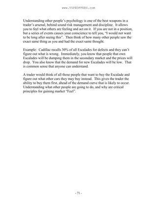 - 71 -
Understanding other people’s psychology is one of the best weapons in a
trader’s arsenal, behind sound risk management and discipline. It allows
you to feel what others are feeling and act on it. If you are not in a position,
but a series of events causes your conscience to tell you, “I would not want
to be long after seeing this”. Then think of how many other people saw the
exact same thing as you and had the exact same thought.
Example: Cadillac recalls 30% of all Escalades for defects and they can’t
figure out what is wrong. Immediately, you know that people that own
Escalades will be dumping them in the secondary market and the prices will
drop. You also know that the demand for new Escalades will be low. That
is common sense that anyone can understand.
A trader would think of all those people that want to buy the Escalade and
figure out what other cars they may buy instead. This gives the trader the
ability to buy them first, ahead of the demand curve that is likely to occur.
Understanding what other people are going to do, and why are critical
principles for gaining market “Feel”.
www.VIPXOFFERS.com
 