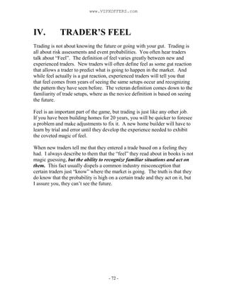 - 72 -
IV. TRADER’S FEEL
Trading is not about knowing the future or going with your gut. Trading is
all about risk assessments and event probabilities. You often hear traders
talk about “Feel”. The definition of feel varies greatly between new and
experienced traders. New traders will often define feel as some gut reaction
that allows a trader to predict what is going to happen in the market. And
while feel actually is a gut reaction, experienced traders will tell you that
that feel comes from years of seeing the same setups occur and recognizing
the pattern they have seen before. The veteran definition comes down to the
familiarity of trade setups, where as the novice definition is based on seeing
the future.
Feel is an important part of the game, but trading is just like any other job.
If you have been building homes for 20 years, you will be quicker to foresee
a problem and make adjustments to fix it. A new home builder will have to
learn by trial and error until they develop the experience needed to exhibit
the coveted magic of feel.
When new traders tell me that they entered a trade based on a feeling they
had. I always describe to them that the “feel” they read about in books is not
magic guessing, but the ability to recognize familiar situations and act on
them. This fact usually dispels a common industry misconception that
certain traders just “know” where the market is going. The truth is that they
do know that the probability is high on a certain trade and they act on it, but
I assure you, they can’t see the future.
www.VIPXOFFERS.com
 