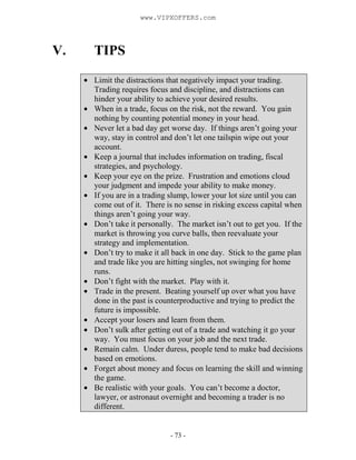 - 73 -
V. TIPS
Limit the distractions that negatively impact your trading.
Trading requires focus and discipline, and distractions can
hinder your ability to achieve your desired results.
When in a trade, focus on the risk, not the reward. You gain
nothing by counting potential money in your head.
Never let a bad day get worse day. If things aren’t going your
way, stay in control and don’t let one tailspin wipe out your
account.
Keep a journal that includes information on trading, fiscal
strategies, and psychology.
Keep your eye on the prize. Frustration and emotions cloud
your judgment and impede your ability to make money.
If you are in a trading slump, lower your lot size until you can
come out of it. There is no sense in risking excess capital when
things aren’t going your way.
Don’t take it personally. The market isn’t out to get you. If the
market is throwing you curve balls, then reevaluate your
strategy and implementation.
Don’t try to make it all back in one day. Stick to the game plan
and trade like you are hitting singles, not swinging for home
runs.
Don’t fight with the market. Play with it.
Trade in the present. Beating yourself up over what you have
done in the past is counterproductive and trying to predict the
future is impossible.
Accept your losers and learn from them.
Don’t sulk after getting out of a trade and watching it go your
way. You must focus on your job and the next trade.
Remain calm. Under duress, people tend to make bad decisions
based on emotions.
Forget about money and focus on learning the skill and winning
the game.
Be realistic with your goals. You can’t become a doctor,
lawyer, or astronaut overnight and becoming a trader is no
different.
www.VIPXOFFERS.com
 