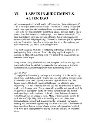 - 74 -
VI. LAPSES IN JUDGEMENT &
ALTER EGO
All traders experience what I would call “momentary lapses in judgment”.
This is when you break your own rules. Frustration is usually the catalyst
and it causes you to make a decision based on emotions rather than logic.
There is no way to permanently avoid these lapses. You just need to find a
way to limit their occurrence and damage. Let’s look at an example. You
take five trades in a row and they are all losers, then a bullish economic
release comes out and you get long. The market drops and you hit a point of
extreme frustration. For a few seconds, you lose sight of everything you
have learned and you add to your losing position.
You must recognize when this is happening and manage the risk you are
taking during these outbursts. Try to take a big step back as you feel it
coming on. Remember, nothing good ever comes from making irrational
decisions out of anger.
Many traders slowly bleed their account from poor decision making. And
some traders have the skills to be successful, but experience a few large
scale lapses in judgment that prevent them from making money.
ALTER EGO:
Your psyche will constantly challenge you in trading. It is like an alter ego
inside your head that constantly tries to trap you into making poor decisions.
Even traders with 10 or 20 years experience regularly battle this. The
human mind is filled with emotions that hinder your ability to trade
objectively. It is best to realize now that you will never become the perfect
trader, as it does not exist. The perfect trader would be able to trade with the
objectivity of a computer, but be able to use human insight and market
understanding to make decisions. All traders have their own demons to
work through that are unique to them. Many of these demons have to do
with a lack of objectivity, which is caused by an excess of emotions.
Instinctual issues are difficult to control as they are part of your genetic
makeup and you must change the way you think to succeed. Circumstantial
issues are those that are outside of your genetic makeup and can be fixed
with more ease. Recognize your trading faults and strive to fix or control
them.
www.VIPXOFFERS.com
 