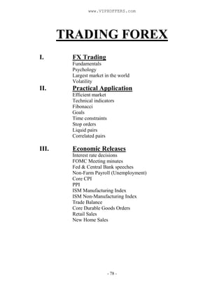 - 78 -
TRADING FOREX
I. FX Trading
Fundamentals
Psychology
Largest market in the world
Volatility
II. Practical Application
Efficient market
Technical indicators
Fibonacci
Goals
Time constraints
Stop orders
Liquid pairs
Correlated pairs
III. Economic Releases
Interest rate decisions
FOMC Meeting minutes
Fed & Central Bank speeches
Non-Farm Payroll (Unemployment)
Core CPI
PPI
ISM Manufacturing Index
ISM Non-Manufacturing Index
Trade Balance
Core Durable Goods Orders
Retail Sales
New Home Sales
www.VIPXOFFERS.com
 