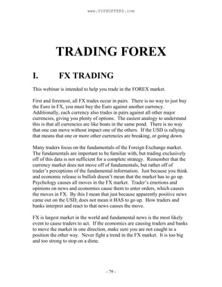 - 79 -
TRADING FOREX
I. FX TRADING
This webinar is intended to help you trade in the FOREX market.
First and foremost, all FX trades occur in pairs. There is no way to just buy
the Euro in FX, you must buy the Euro against another currency.
Additionally, each currency also trades in pairs against all other major
currencies, giving you plenty of options. The easiest analogy to understand
this is that all currencies are like boats in the same pond. There is no way
that one can move without impact one of the others. If the USD is rallying
that means that one or more other currencies are breaking, or going down.
Many traders focus on the fundamentals of the Foreign Exchange market.
The fundamentals are important to be familiar with, but trading exclusively
off of this data is not sufficient for a complete strategy. Remember that the
currency market does not move off of fundamentals, but rather off of
trader’s perceptions of the fundamental information. Just because you think
and economic release is bullish doesn’t mean that the market has to go up.
Psychology causes all moves in the FX market. Trader’s emotions and
opinions on news and economies cause them to enter orders, which causes
the moves in FX. By this I mean that just because apparently positive news
came out on the USD, does not mean it HAS to go up. How traders and
banks interpret and react to that news causes the move.
FX is largest market in the world and fundamental news is the most likely
event to cause traders to act. If the economics are causing traders and banks
to move the market in one direction, make sure you are not caught in a
position the other way. Never fight a trend in the FX market. It is too big
and too strong to stop on a dime.
www.VIPXOFFERS.com
 